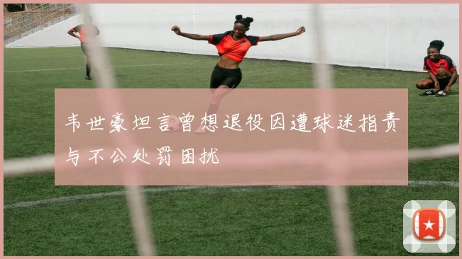 韦世豪坦言曾想退役因遭球迷指责与不公处罚困扰