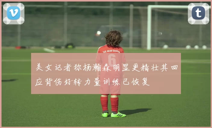 美女记者称杨瀚森明显更精壮其回应背伤好转力量训练已恢复