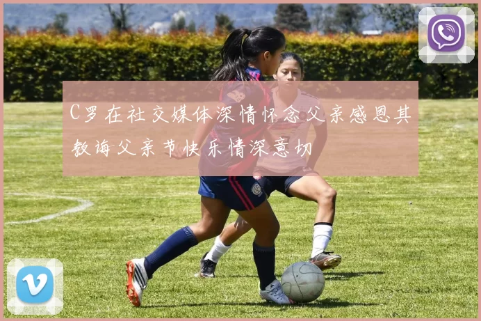 C罗在社交媒体深情怀念父亲感恩其教诲父亲节快乐情深意切