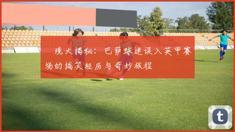 囧境大揭秘：巴萨球迷误入英甲赛场的搞笑经历与奇妙旅程
