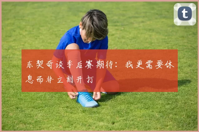 东契奇谈季后赛期待：我更需要休息而非立刻开打