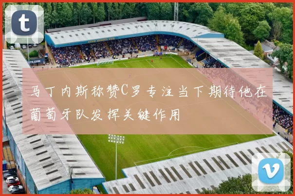 马丁内斯称赞C罗专注当下期待他在葡萄牙队发挥关键作用