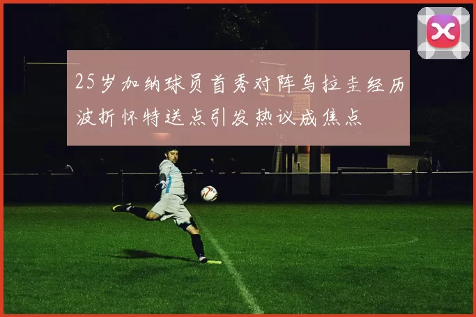 25岁加纳球员首秀对阵乌拉圭经历波折怀特送点引发热议成焦点