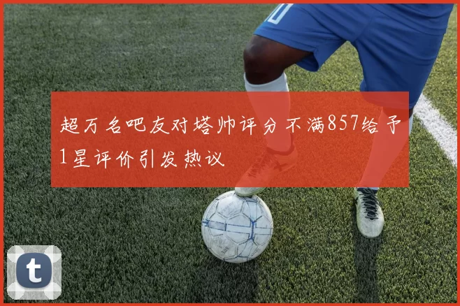 超万名吧友对塔帅评分不满857给予1星评价引发热议