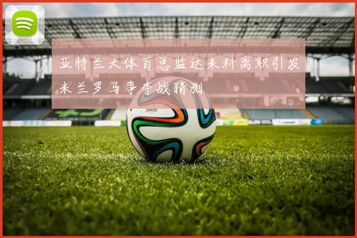 亚特兰大体育总监达米科离职引发米兰罗马争夺战猜测