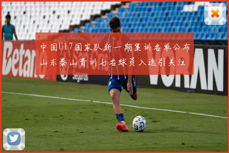 中国U17国家队新一期集训名单公布山东泰山青训七名球员入选引关注