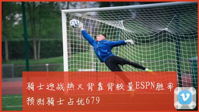 骑士迎战热火背靠背较量ESPN胜率预测骑士占优679