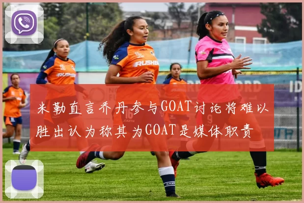 米勒直言乔丹参与GOAT讨论将难以胜出认为称其为GOAT是媒体职责