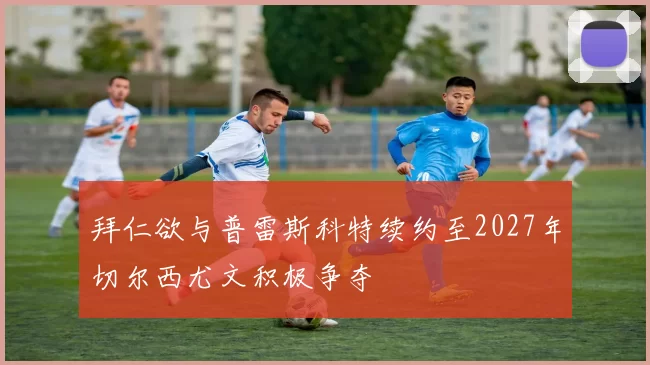 拜仁欲与普雷斯科特续约至2027年切尔西尤文积极争夺