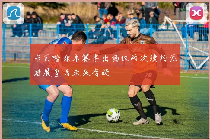卡瓦哈尔本赛季出场仅两次续约无进展皇马未来存疑