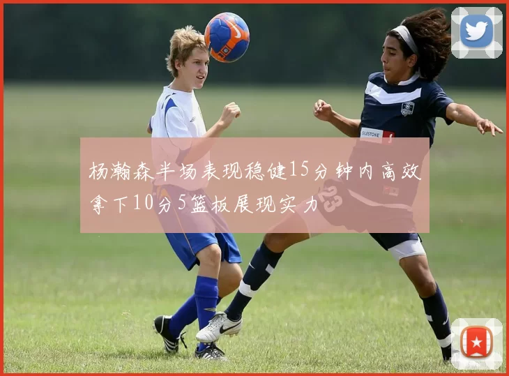 杨瀚森半场表现稳健15分钟内高效拿下10分5篮板展现实力