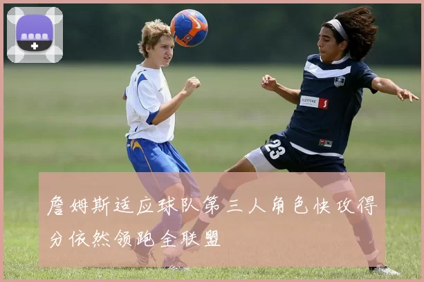 詹姆斯适应球队第三人角色快攻得分依然领跑全联盟