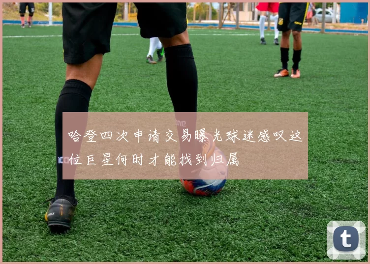 哈登四次申请交易曝光球迷感叹这位巨星何时才能找到归属