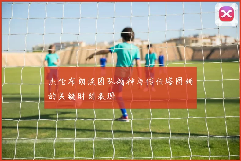 杰伦布朗谈团队精神与信任塔图姆的关键时刻表现