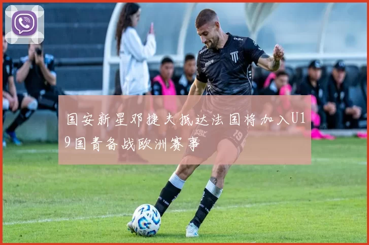 国安新星邓捷夫抵达法国将加入U19国青备战欧洲赛事