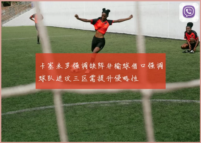 卡塞米罗强调缺阵非输球借口强调球队进攻三区需提升侵略性