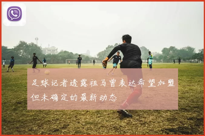 足球记者透露祖马曾表达希望加盟但未确定的最新动态