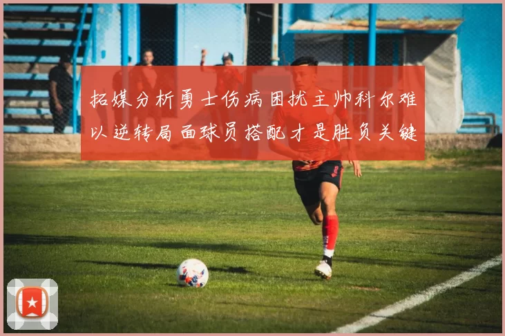 拓媒分析勇士伤病困扰主帅科尔难以逆转局面球员搭配才是胜负关键