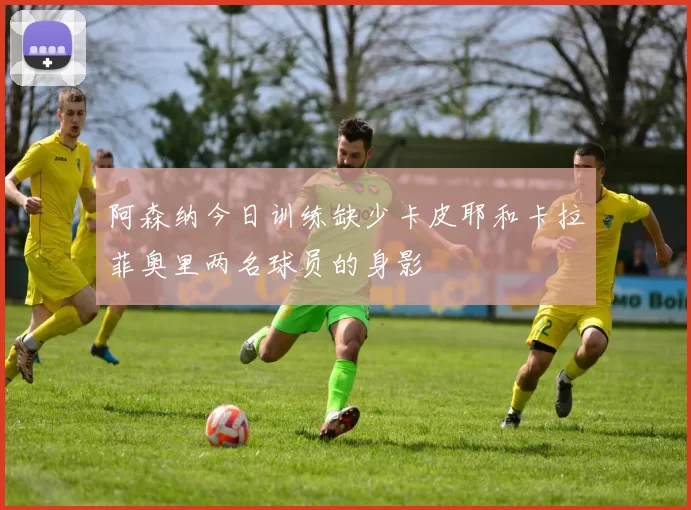 阿森纳今日训练缺少卡皮耶和卡拉菲奥里两名球员的身影